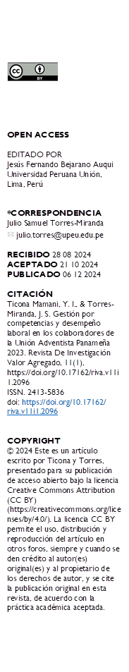  





OPEN ACCESS

EDITADO POR
Jesús Fernando Bejarano Auqui Universidad Peruana Unión, Lima, Perú


*CORRESPONDENCIA
Julio Samuel Torres-Miranda 
  julio.torres@upeu.edu.pe

RECIBIDO 28 08 2024 
ACEPTADO 21 10 2024 PUBLICADO 06 12 2024

CITACIÓN 
Ticona Mamani, Y. I., & Torres-Miranda, J. S. Gestión por competencias y desempeño laboral en los colaboradores de la Unión Adventista Panameña 2023. Revista De Investigación Valor Agregado, 11(1), https://doi.org/10.17162/riva.v11i1.2096 
ISSN. 2413-5836
doi: https://doi.org/10.17162/
riva.v11i1.2096


COPYRIGHT 
© 2024 Este es un artículo escrito por Ticona y Torres, presentado para su publicación de acceso abierto bajo la licencia Creative Commons Attribution (CC BY) (https://creativecommons.org/licenses/by/4.0/). La licencia CC BY permite el uso, distribución y reproducción del artículo en otros foros, siempre y cuando se den crédito al autor(es) original(es) y al propietario de los derechos de autor, y se cite la publicación original en esta revista, de acuerdo con la práctica académica aceptada.
