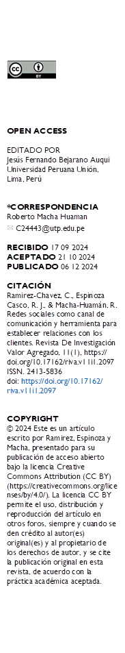  





OPEN ACCESS

EDITADO POR
Jesús Fernando Bejarano Auqui Universidad Peruana Unión, Lima, Perú


*CORRESPONDENCIA
Roberto Macha Huaman 
  C24443@utp.edu.pe

RECIBIDO 17 09 2024 
ACEPTADO 21 10 2024 PUBLICADO 06 12 2024

CITACIÓN 
Ramirez-Chavez, C., Espinoza Casco, R. J., & Macha-Huamán, R. Redes sociales como canal de comunicación y herramienta para establecer relaciones con los clientes. Revista De Investigación Valor Agregado, 11(1), https://
doi.org/10.17162/riva.v11i1.2097 
ISSN. 2413-5836
doi: https://doi.org/10.17162/
riva.v11i1.2097


COPYRIGHT 
© 2024 Este es un artículo escrito por Ramirez, Espinoza y Macha, presentado para su publicación de acceso abierto bajo la licencia Creative Commons Attribution (CC BY) (https://creativecommons.org/licenses/by/4.0/). La licencia CC BY permite el uso, distribución y reproducción del artículo en otros foros, siempre y cuando se den crédito al autor(es) original(es) y al propietario de los derechos de autor, y se cite la publicación original en esta revista, de acuerdo con la práctica académica aceptada.
