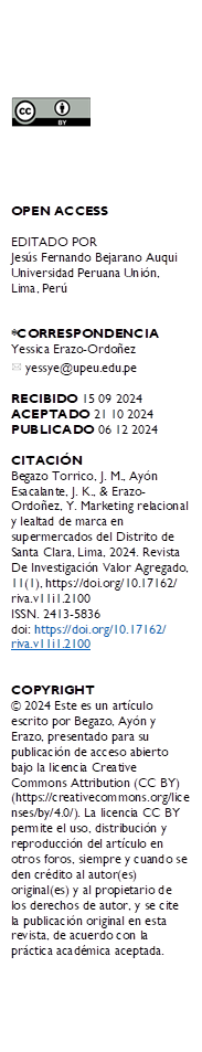  





OPEN ACCESS

EDITADO POR
Jesús Fernando Bejarano Auqui Universidad Peruana Unión, Lima, Perú


*CORRESPONDENCIA
Yessica Erazo-Ordoñez
  yessye@upeu.edu.pe

RECIBIDO 15 09 2024 
ACEPTADO 21 10 2024 PUBLICADO 06 12 2024

CITACIÓN 
Begazo Torrico, J. M., Ayón Esacalante, J. K., & Erazo-Ordoñez, Y. Marketing relacional y lealtad de marca en supermercados del Distrito de Santa Clara, Lima, 2024. Revista De Investigación Valor Agregado, 11(1), https://doi.org/10.17162/
riva.v11i1.2100 
ISSN. 2413-5836
doi: https://doi.org/10.17162/
riva.v11i1.2100


COPYRIGHT 
© 2024 Este es un artículo escrito por Begazo, Ayón y Erazo, presentado para su publicación de acceso abierto bajo la licencia Creative Commons Attribution (CC BY) (https://creativecommons.org/licenses/by/4.0/). La licencia CC BY permite el uso, distribución y reproducción del artículo en otros foros, siempre y cuando se den crédito al autor(es) original(es) y al propietario de los derechos de autor, y se cite la publicación original en esta revista, de acuerdo con la práctica académica aceptada.
