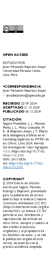  





OPEN ACCESS

EDITADO POR
Jesús Fernando Bejarano Auqui Universidad Peruana Unión, Lima, Perú


*CORRESPONDENCIA
Jesús Fernando Bejarano Auqui 
  jesusbejarano@upeu.edu.pe

RECIBIDO 20 09 2024 
ACEPTADO 21 10 2024 PUBLICADO 06 12 2024

CITACIÓN 
Segura Montañez, L. J., Mamani Perez, J. L., Malca Gonzalez, M. R., & Bejarano Auqui, J. F. Efecto de la inteligencia artificial en el marketing digital en las MYPEs de los Olivos, Lima 2024. Revista De Investigación Valor Agregado, 11(1), https://doi.org/10.17162
/riva.v11i1.2101
ISSN. 2413-5836
doi: https://doi.org/10.17162/
riva.v11i1.2101


COPYRIGHT 
© 2024 Este es un artículo escrito por Segura, Mamani, Rodrigo y Bejarano, presentado para su publicación de acceso abierto bajo la licencia Creative Commons Attribution (CC BY) (https://creativecommons.org/licenses/by/4.0/). La licencia CC BY permite el uso, distribución y reproducción del artículo en otros foros, siempre y cuando se den crédito al autor(es) original(es) y al propietario de los derechos de autor, y se cite la publicación original en esta revista, de acuerdo con la práctica académica aceptada.
