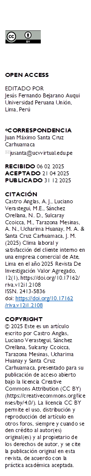  




OPEN ACCESS

EDITADO POR
Jesús Fernando Bejarano Auqui Universidad Peruana Unión, Lima, Perú


*CORRESPONDENCIA
Juan Máximo Santa Cruz Carhuamaca 
 jusanta@ucvvirtual.edu.pe

RECIBIDO 06 02 2025
ACEPTADO 21 04 2025
PUBLICADO 31 12 2025

CITACIÓN 
Castro Anglas, A. J., Luciano Verastegui, M.E., Sánchez Orellana, N. D., Sulcaray Ccoicca, M., Tarazona Mesinas, A. N., Ucharima Huanay, M. A. & Santa Cruz Carhuamaca, J. M. (2025) Clima laboral y satisfacción del cliente interno en una empresa comercial de Ate, Lima en el año 2025 Revista De Investigación Valor Agregado, 12(1), https://doi.org/10.17162/
riva.v12i1.2108
ISSN. 2413-5836
doi: https://doi.org/10.17162
/riva.v12i1.2108 

COPYRIGHT 
© 2025 Este es un artículo escrito por Castro Anglas, Luciano Verastegui, Sánchez Orellana, Sulcaray Ccoicca, Tarazona Mesinas, Ucharima Huanay y Santa Cruz Carhuamaca, presentado para su publicación de acceso abierto bajo la licencia Creative Commons Attribution (CC BY) (https://creativecommons.org/licenses/by/4.0/). La licencia CC BY permite el uso, distribución y reproducción del artículo en otros foros, siempre y cuando se den crédito al autor(es) original(es) y al propietario de los derechos de autor, y se cite la publicación original en esta revista, de acuerdo con la práctica académica aceptada.

