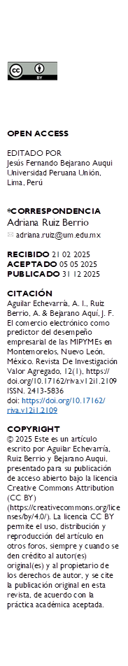  





OPEN ACCESS

EDITADO POR
Jesús Fernando Bejarano Auqui Universidad Peruana Unión, Lima, Perú


*CORRESPONDENCIA
Adriana Ruiz Berrio 
  adriana.ruiz@um.edu.mx

RECIBIDO 21 02 2025 
ACEPTADO 05 05 2025
PUBLICADO 31 12 2025

CITACIÓN 
Aguilar Echevarría, A. I., Ruiz Berrio, A. & Bejarano Aquí, J. F. El comercio electrónico como predictor del desempeño empresarial de las MIPYMEs en Montemorelos, Nuevo León, México. Revista De Investigación Valor Agregado, 12(1), https://
doi.org/10.17162/riva.v12i1.2109
ISSN. 2413-5836
doi: https://doi.org/10.17162/
riva.v12i1.2109 

COPYRIGHT 
© 2025 Este es un artículo escrito por Aguilar Echevarría, Ruiz Berrio y Bejarano Auqui, presentado para su publicación de acceso abierto bajo la licencia Creative Commons Attribution (CC BY) (https://creativecommons.org/licenses/by/4.0/). La licencia CC BY permite el uso, distribución y reproducción del artículo en otros foros, siempre y cuando se den crédito al autor(es) original(es) y al propietario de los derechos de autor, y se cite la publicación original en esta revista, de acuerdo con la práctica académica aceptada.

