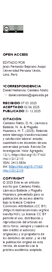  





OPEN ACCESS

EDITADO POR
Jesús Fernando Bejarano Auqui Universidad Peruana Unión, Lima, Perú


*CORRESPONDENCIA
Daniel Nehemías Centeno Nieto
    daniel.centeno@upeu.edu.pe

RECIBIDO 07 03 2025 
ACEPTADO 02 06 2025 
PUBLICADO 31 12 2025

CITACIÓN 
Centeno Nieto, D. N., Llamocca Baldeón, N. A. & Maguiña Huaranca, H. T. (2025). Relación entre liderazgo transformacional y satisfacción laboral: estudio cuantitativo en docentes de una universidad privada. Revista De Investigación Valor Agregado, 12(1), https://doi.org/10.17162/
riva.v12i1.2110
ISSN. 2413-5836
doi: https://doi.org/10.17162/
riva.v12i1.2110 

COPYRIGHT 
© 2025 Este es un artículo escrito por Centeno Nieto, Llamocca Baldeón y Maguiña Huaranca, presentado para su publicación de acceso abierto bajo la licencia Creative Commons Attribution (CC BY) (https://creativecommons.org/licenses/by/4.0/). La licencia CC BY permite el uso, distribución y reproducción del artículo en otros foros, siempre y cuando se den crédito al autor(es) original(es) y al propietario de los derechos de autor, y se cite la publicación original en esta revista, de acuerdo con la práctica académica aceptada.

