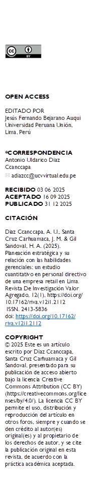  





OPEN ACCESS

EDITADO POR
Jesús Fernando Bejarano Auqui Universidad Peruana Unión, Lima, Perú


*CORRESPONDENCIA
Antonio Uldarico Diaz Ccanccapa 
  adiazcc@ucvvirtual.edu.pe

RECIBIDO 03 06 2025 
ACEPTADO 16 09 2025
PUBLICADO 31 12 2025

CITACIÓN 

Diaz Ccanccapa, A. U., Santa Cruz Carhuamaca, J. M. & Gil Sandoval, H. A. (2025). Planeación estratégica y su relación con las habilidades gerenciales: un estudio cuantitativo en personal directivo de una empresa retail en Lima. Revista De Investigación Valor Agregado, 12(1), https://doi.org/
10.17162/riva.v12i1.2112
 ISSN. 2413-5836
doi: https://doi.org/10.17162/
riva.v12i1.2112 

COPYRIGHT 
© 2025 Este es un artículo escrito por Diaz Ccanccapa, Santa Cruz Carhuamaca y Gil Sandoval, presentado para su publicación de acceso abierto bajo la licencia Creative Commons Attribution (CC BY) (https://creativecommons.org/licenses/by/4.0/). La licencia CC BY permite el uso, distribución y reproducción del artículo en otros foros, siempre y cuando se den crédito al autor(es) original(es) y al propietario de los derechos de autor, y se cite la publicación original en esta revista, de acuerdo con la práctica académica aceptada.

