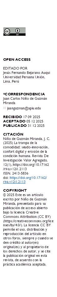  





OPEN ACCESS

EDITADO POR
Jesús Fernando Bejarano Auqui Universidad Peruana Unión, Lima, Perú


*CORRESPONDENCIA
Juan Carlos Niño de Guzmán Miranda
  juanguzman@apiu.edu

RECIBIDO 17 09 2025 
ACEPTADO 05 12 2025 PUBLICADO 31 12 2025

CITACIÓN 
Niño de Guzmán Miranda, J. C. (2025) La trampa de la comodidad: seudo-innovación, confort digital y erosión de la condición humana. Revista De Investigación Valor Agregado, 12(1), https://doi.org/10.17162
/riva.v12i1.2113
ISSN. 2413-5836
doi: https://doi.org/10.17162/
riva.v12i1.2113 

COPYRIGHT 
© 2025 Este es un artículo escrito por Niño de Guzmán Miranda, presentado para su publicación de acceso abierto bajo la licencia Creative Commons Attribution (CC BY) (https://creativecommons.org/licenses/by/4.0/). La licencia CC BY permite el uso, distribución y reproducción del artículo en otros foros, siempre y cuando se den crédito al autor(es) original(es) y al propietario de los derechos de autor, y se cite la publicación original en esta revista, de acuerdo con la práctica académica aceptada.

